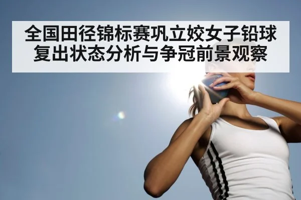 全国田径锦标赛巩立姣女子铅球复出状态分析与争冠前景观察