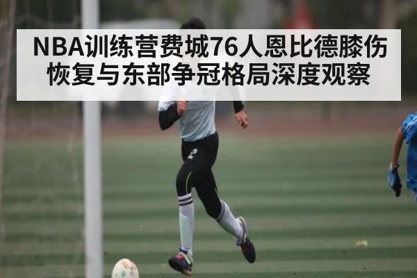 NBA训练营费城76人恩比德膝伤恢复与东部争冠格局深度观察