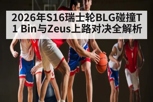 2026年S16瑞士轮BLG碰撞T1 Bin与Zeus上路对决全解析