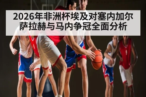 2026年非洲杯埃及对塞内加尔 萨拉赫与马内争冠全面分析
