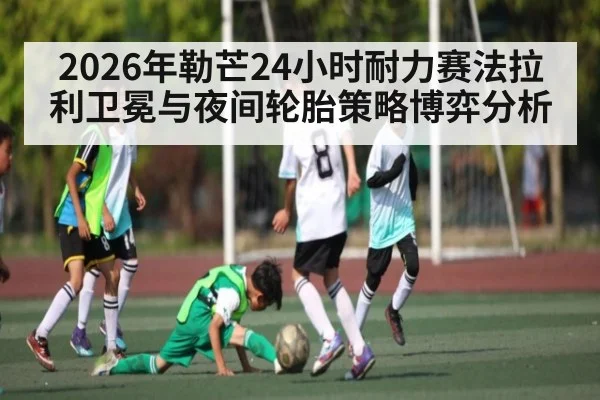 2026年勒芒24小时耐力赛法拉利卫冕与夜间轮胎策略博弈分析